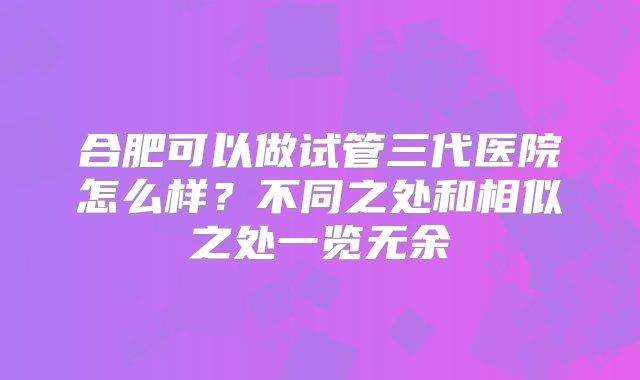 合肥可以做试管三代医院怎么样？不同之处和相似之处一览无余