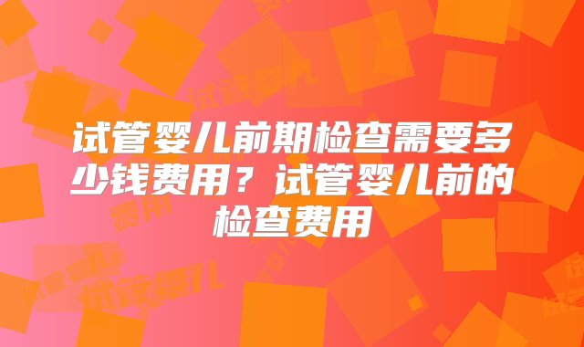 试管婴儿前期检查需要多少钱费用？试管婴儿前的检查费用