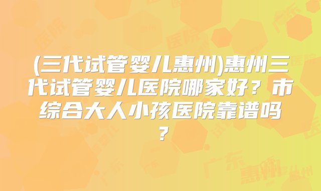 (三代试管婴儿惠州)惠州三代试管婴儿医院哪家好？市综合大人小孩医院靠谱吗？