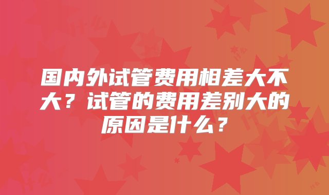 国内外试管费用相差大不大？试管的费用差别大的原因是什么？