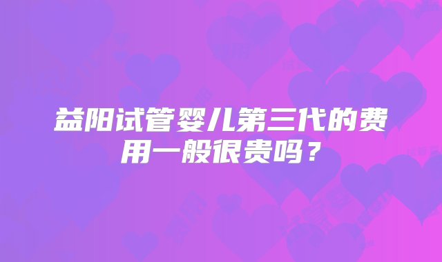 益阳试管婴儿第三代的费用一般很贵吗？