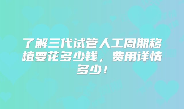 了解三代试管人工周期移植要花多少钱，费用详情多少！