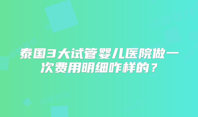 泰国3大试管婴儿医院做一次费用明细咋样的？