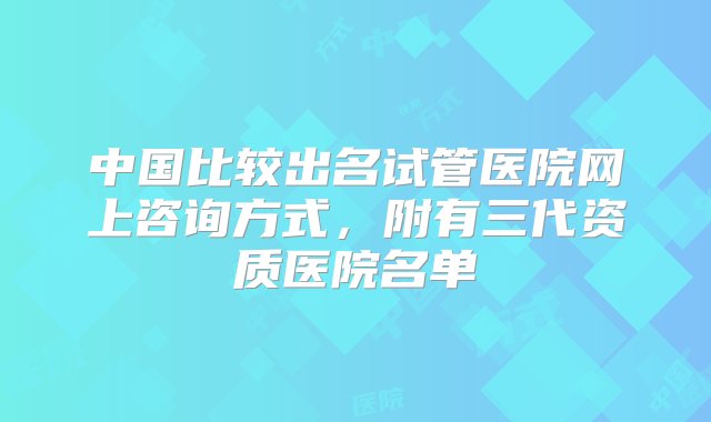 中国比较出名试管医院网上咨询方式，附有三代资质医院名单