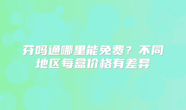 芬吗通哪里能免费？不同地区每盒价格有差异