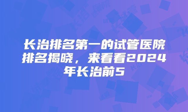 长治排名第一的试管医院排名揭晓，来看看2024年长治前5