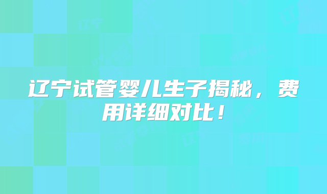 辽宁试管婴儿生子揭秘，费用详细对比！