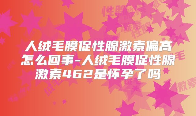 人绒毛膜促性腺激素偏高怎么回事-人绒毛膜促性腺激素462是怀孕了吗