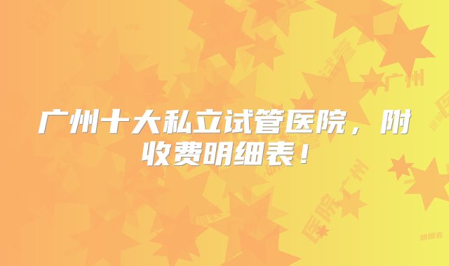 广州十大私立试管医院，附收费明细表！