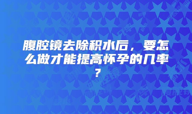 腹腔镜去除积水后，要怎么做才能提高怀孕的几率？