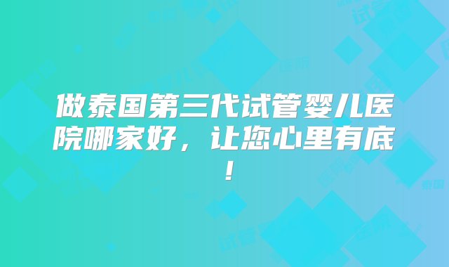 做泰国第三代试管婴儿医院哪家好，让您心里有底！