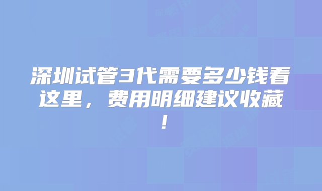 深圳试管3代需要多少钱看这里，费用明细建议收藏！