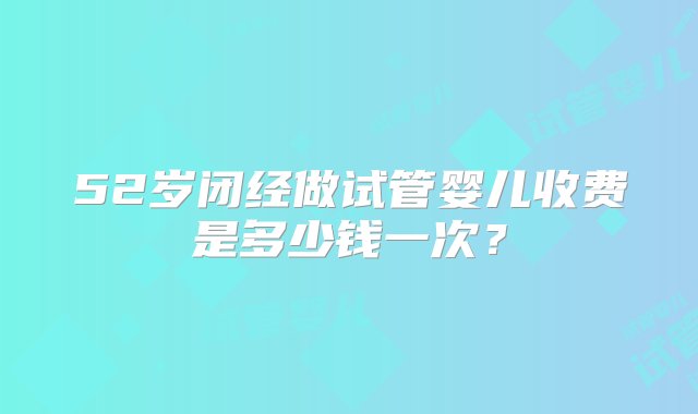 52岁闭经做试管婴儿收费是多少钱一次？