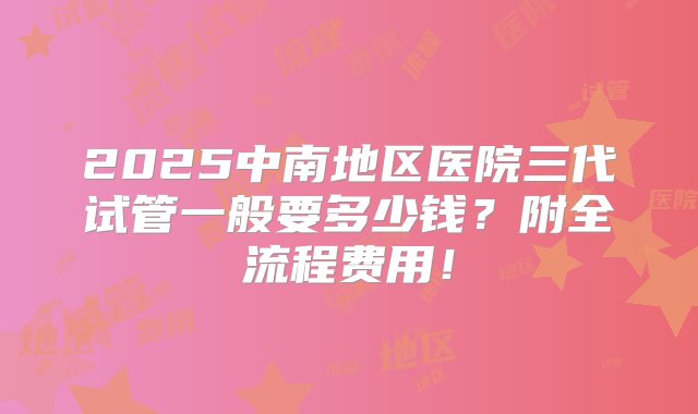 2025中南地区医院三代试管一般要多少钱？附全流程费用！