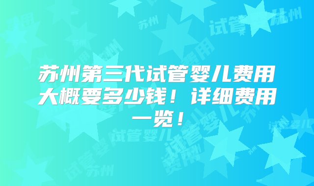 苏州第三代试管婴儿费用大概要多少钱！详细费用一览！