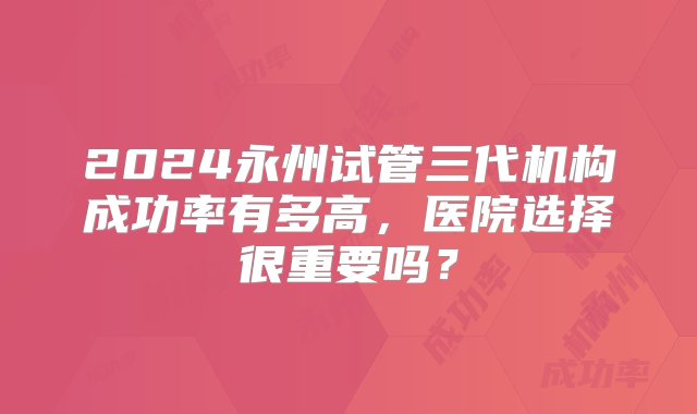 2024永州试管三代机构成功率有多高，医院选择很重要吗？