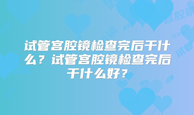 试管宫腔镜检查完后干什么？试管宫腔镜检查完后干什么好？