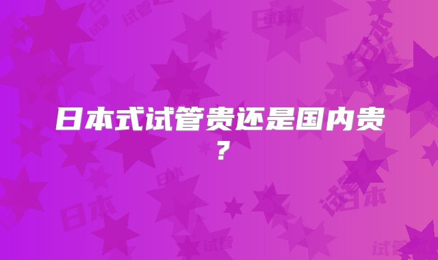 日本式试管贵还是国内贵？