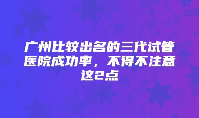 广州比较出名的三代试管医院成功率，不得不注意这2点