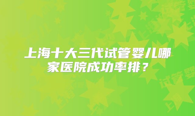 上海十大三代试管婴儿哪家医院成功率排？