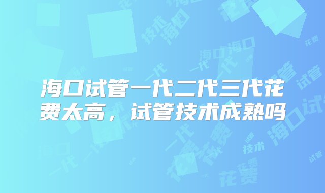 海口试管一代二代三代花费太高，试管技术成熟吗