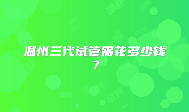 温州三代试管需花多少钱？