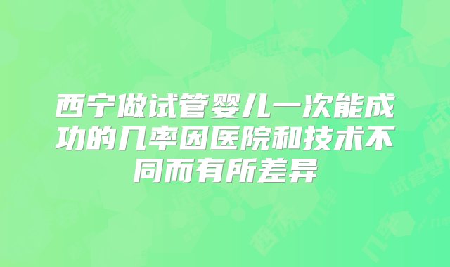 西宁做试管婴儿一次能成功的几率因医院和技术不同而有所差异