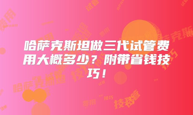 哈萨克斯坦做三代试管费用大概多少？附带省钱技巧！