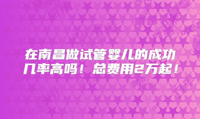 在南昌做试管婴儿的成功几率高吗！总费用2万起！