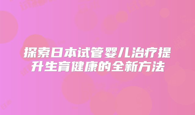 探索日本试管婴儿治疗提升生育健康的全新方法