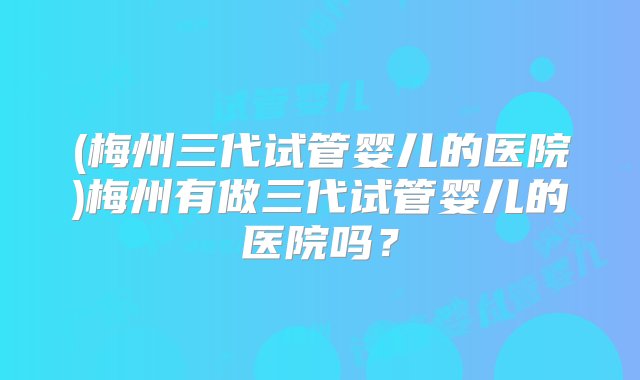 (梅州三代试管婴儿的医院)梅州有做三代试管婴儿的医院吗？