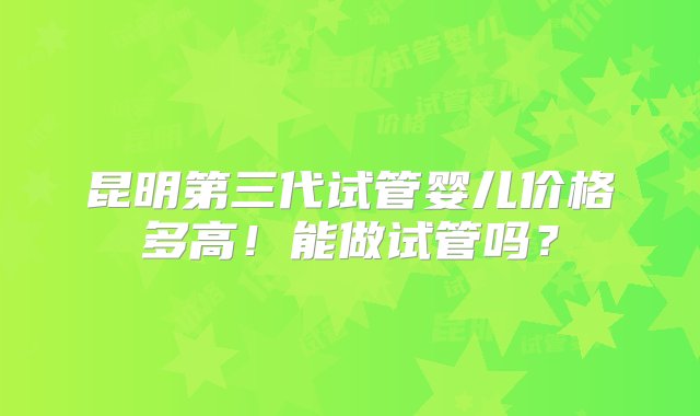 昆明第三代试管婴儿价格多高！能做试管吗？