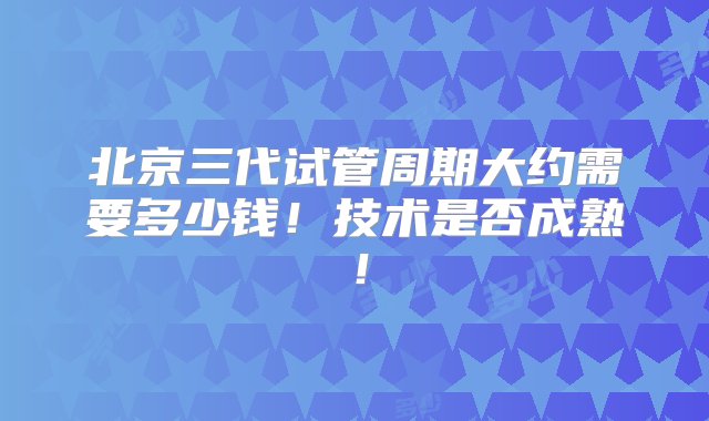 北京三代试管周期大约需要多少钱！技术是否成熟！