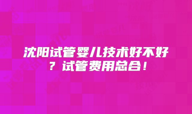 沈阳试管婴儿技术好不好？试管费用总合！