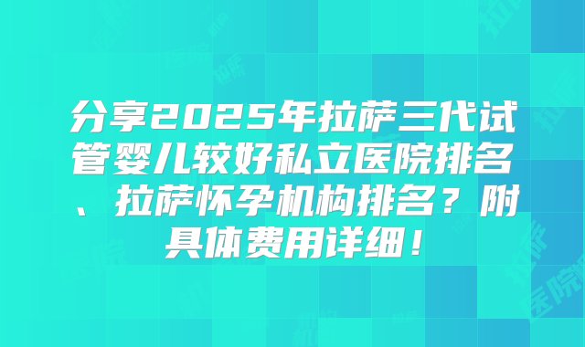 分享2025年拉萨三代试管婴儿较好私立医院排名、拉萨怀孕机构排名？附具体费用详细！