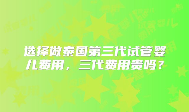 选择做泰国第三代试管婴儿费用，三代费用贵吗？