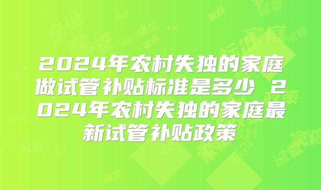 2024年农村失独的家庭做试管补贴标准是多少 2024年农村失独的家庭最新试管补贴政策