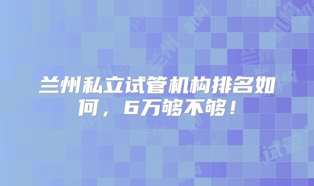 兰州私立试管机构排名如何，6万够不够！