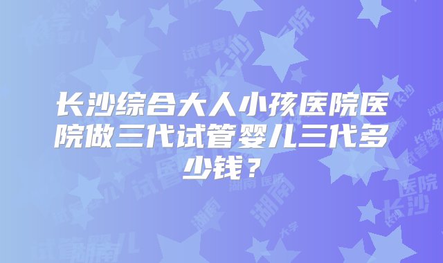 长沙综合大人小孩医院医院做三代试管婴儿三代多少钱？