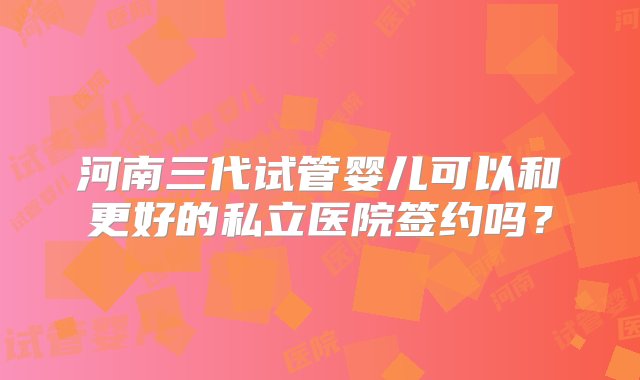 河南三代试管婴儿可以和更好的私立医院签约吗？