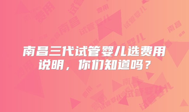 南昌三代试管婴儿选费用说明，你们知道吗？