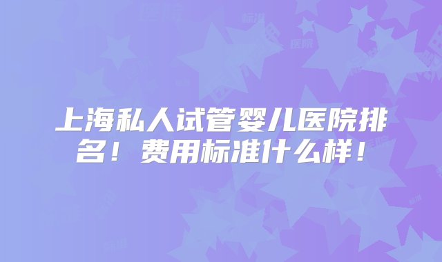 上海私人试管婴儿医院排名！费用标准什么样！