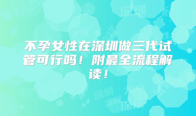 不孕女性在深圳做三代试管可行吗！附最全流程解读！