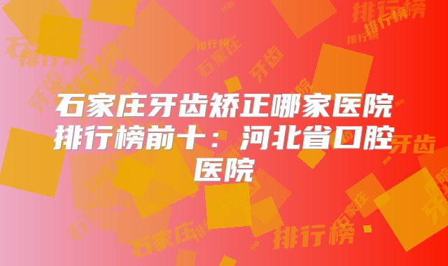 石家庄牙齿矫正哪家医院排行榜前十：河北省口腔医院