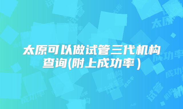 太原可以做试管三代机构查询(附上成功率）