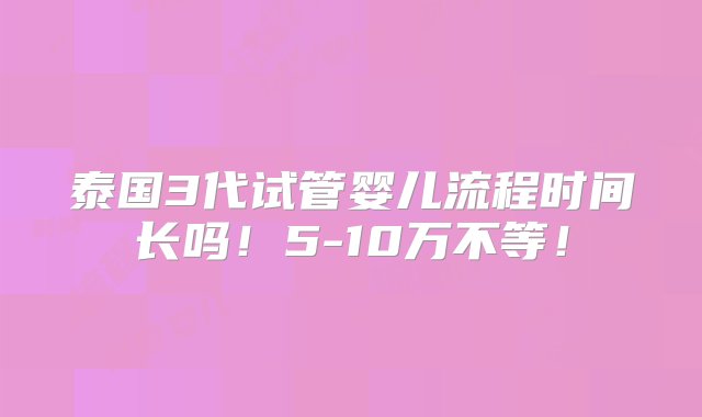 泰国3代试管婴儿流程时间长吗！5-10万不等！