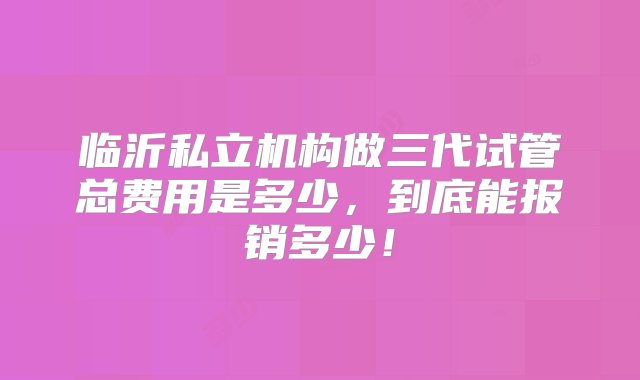 临沂私立机构做三代试管总费用是多少，到底能报销多少！