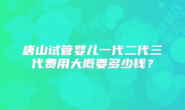 唐山试管婴儿一代二代三代费用大概要多少钱？