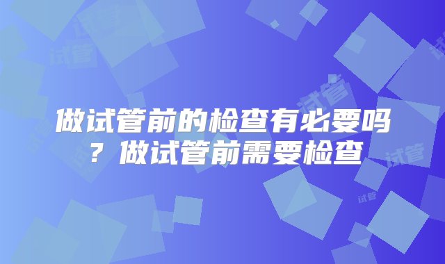 做试管前的检查有必要吗？做试管前需要检查