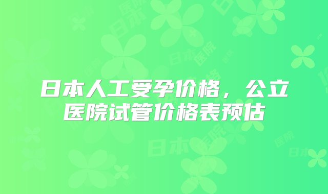 日本人工受孕价格，公立医院试管价格表预估